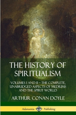 The History of Spiritualism: Volumes I and II - The Complete, Unabridged Aspects of Mediums and the Spirit World by Doyle, Arthur Conan