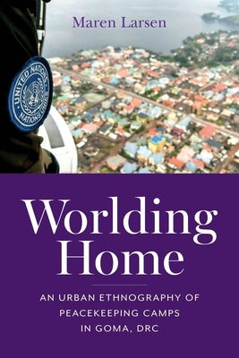 Worlding Home: An Urban Ethnography of Peacekeeping Camps in Goma, DRC by Larsen, Maren