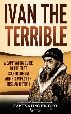 Ivan the Terrible: A Captivating Guide to the First Tsar of Russia and His Impact on Russian History by Captivating, History