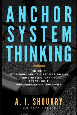 Anchor System Thinking: The Art of Situational Analysis, Problem Solving, and Strategic Planning for Yourself, Your Organization, and Society by Shoukry, A. I.