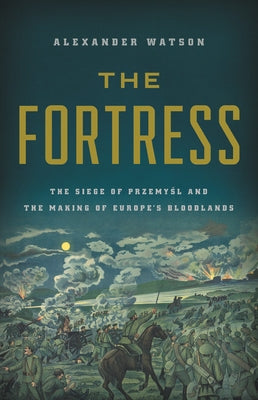 The Fortress: The Siege of Przemysl and the Making of Europe's Bloodlands by Watson, Alexander