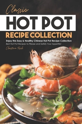 Classic Hot Pot Recipe Collection: Enjoy this Easy & Healthy Chinese Hot Pot Recipe Collection - Best Hot Pot Recipes to Please and Satisfy Your Appet by Tosch, Christina