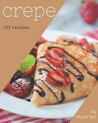 123 Crepe Recipes: Happiness is When You Have a Crepe Cookbook! by Bell, Brylee