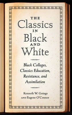 Classics in Black and White: Black Colleges, Classics Education, Resistance, and Assimilation by Goings, Kenneth W.
