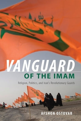 Vanguard of the Imam: Religion, Politics, and Iran's Revolutionary Guards by Ostovar, Afshon