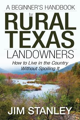 A Beginner's Handbook for Rural Texas Landowners: How to Live in the Country Without Spoiling It by Stanley, Jim