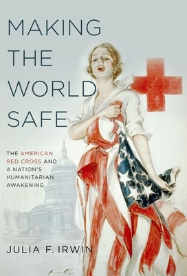 Making the World Safe: The American Red Cross and a Nation's Humanitarian Awakening by Irwin, Julia F.