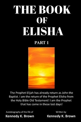 The Book of Elisha: PART 1: I am the return of the Prophet Elisha from the Old Testament! I am the Prophet that has come in these last day by Brown, Kennedy King