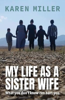 My Life as a Sister Wife: What You Don't Know Can Hurt You by Miller, Karen