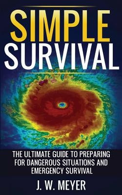 Simple Survival: The Ultimate Guide to Preparing for Dangerous Situations and Emergency Survival by Meyer, J. W.