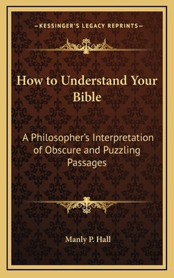 How to Understand Your Bible: A Philosopher's Interpretation of Obscure and Puzzling Passages by Hall, Manly P.