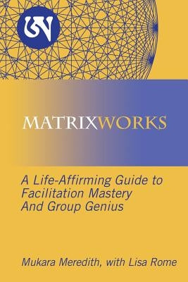 Matrixworks: A Life-Affirming Guide to Facilitation Mastery and Group Genius by Meredith, Mukara