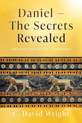 Daniel - The Secrets Revealed: Expository Verse by Verse Commentary by Wright, C. David