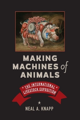 Making Machines of Animals: The International Livestock Exposition by Knapp, Neal A.