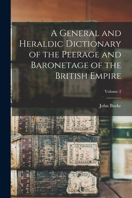 A General and Heraldic Dictionary of the Peerage and Baronetage of the British Empire; Volume 2 by Burke, John