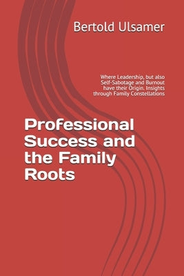 Professional Success and the Family Roots: Where Leadership, but also Self-Sabotage and Burnout have their Origin. Insights through Family Constellati by Ulsamer, Bertold