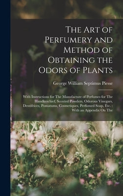 The Art of Perfumery and Method of Obtaining the Odors of Plants: With Instructions for The Manufacture of Perfumes for The Handkerchief, Scented Powd by Piesse, George William Septimus