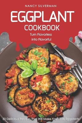 Eggplant Cookbook - Turn Flavorless Into Flavorful: 50 Delicious Recipes That Will Make You Love Eggplants by Silverman, Nancy