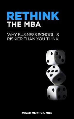 Rethink the MBA: Why Business School Is Riskier Than You Think by Merrick, Micah