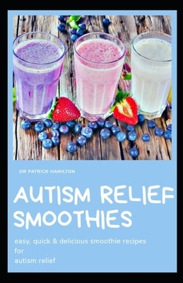Autism Relief Smoothies: easy, quick and delicious smoothie recipes for autism relief by Hamilton, Patrick