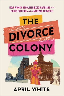 The Divorce Colony: How Women Revolutionized Marriage and Found Freedom on the American Frontier by White, April