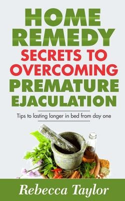 Home Remedy Secrets To Overcoming Premature Ejaculation: Tips To Lasting Longer In Bed From Day One by Taylor, Rebecca
