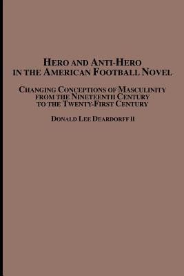 Hero and Anti-Hero in the American Football Novel: Changing Conceptions of Masculinity from the 19th Century to the 21st Century by Deardorff, Donald Lee, II