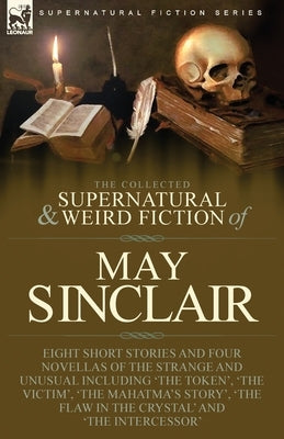 The Collected Supernatural and Weird Fiction of May Sinclair: Eight Short Stories and Four Novellas of the Strange and Unusual Including 'The Token', by Sinclair, May