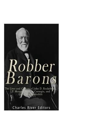 Robber Barons: The Lives and Careers of John D. Rockefeller, J.P. Morgan, Andrew Carnegie, and Cornelius Vanderbilt by Charles River