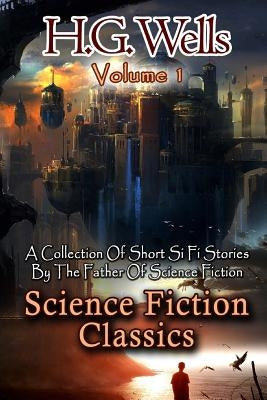 Science Fiction Classics: A Collection Of Short Si Fi Stories By The Father Of Science Fiction by Wells, H. G.