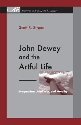 John Dewey and the Artful Life: Pragmatism, Aesthetics, and Morality by Stroud, Scott R.