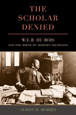 The Scholar Denied: W. E. B. Du Bois and the Birth of Modern Sociology by Morris, Aldon