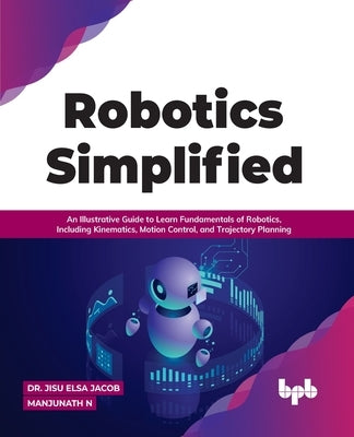 Robotics Simplified: An Illustrative Guide to Learn Fundamentals of Robotics, Including Kinematics, Motion Control, and Trajectory Planning by Manjunath N., Jisu Elsa Jacob