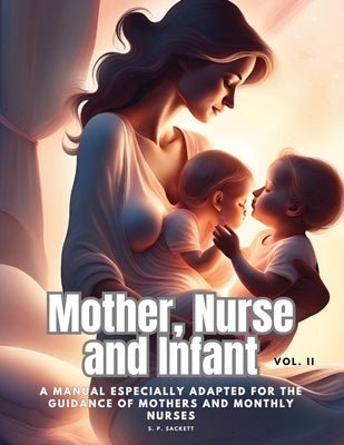 Mother, Nurse and Infant: A Manual Especially Adapted for the Guidance of Mothers and Monthly Nurses, Vol. II by S P Sackett