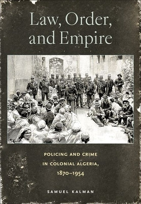 Law, Order, and Empire: Policing and Crime in Colonial Algeria, 1870-1954 by Kalman, Samuel