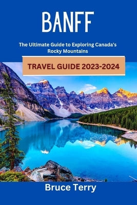 Banff Travel Guide 2023-2024: The Ultimate Guide to Exploring Canada's Rocky Mountains by Terry, Bruce