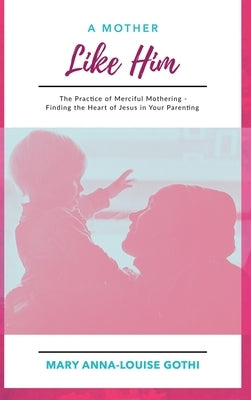 A Mother Like Him: The Practice of Merciful Mothering- Finding the Heart of Jesus in Your Parenting by Gothi, Mary Anna-Louise