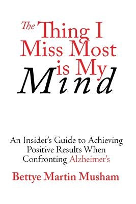 The Thing I Miss Most Is My Mind: An Insider's Guide to Achieving Positive Results When Confronting Alzheimer's by Musham, Bettye Martin