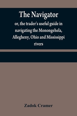 The navigator: or, the trader's useful guide in navigating the Monongehela, Allegheny, Ohio and Mississippi rivers; containing an amp by Cramer, Zadok