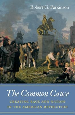 The Common Cause: Creating Race and Nation in the American Revolution by Parkinson, Robert G.