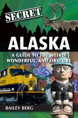 Secret Alaska: A Guide to the Weird, Wonderful, and Obscure by Bailey Berg