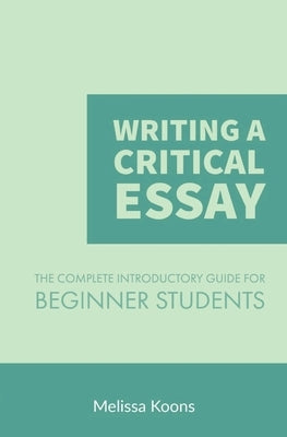 Writing a Critical Essay: The Complete Introductory Guide to Writing a Critical Essay for Beginner Students by Koons, Melissa