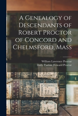 A Genealogy of Descendants of Robert Proctor of Concord and Chelmsford, Mass by Proctor, William Lawrence