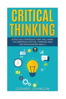 Critical Thinking: Your Ultimate Critical Thinking Guide: Effective Strategies That Will Make You Improve Critical Thinking and Decision by Johnson, Gerard
