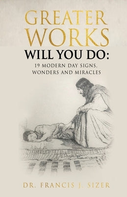 Greater Works Will You Do: 19 Modern Day Signs, Wonders and Miracles by Sizer, Francis J.