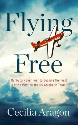 Flying Free: My Victory Over Fear to Become the First Latina Pilot on the Us Aerobatic Team by Aragon, Cecilia