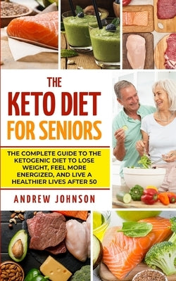 The Keto Diet For Seniors: The Complete Guide To The Ketogenic Diet To Lose Weight, Feel More Energized, And Live A Healthier Lives After 50 by Johnson, Andrew
