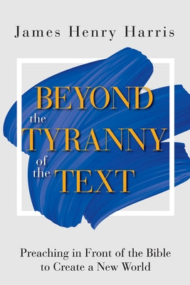 Beyond the Tyranny of the Text: Preaching in Front of the Bible to Create a New World by Harris, James Henry