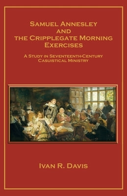 Samuel Annesley and the Cripplegate Morning Exercises: A Study in Seventeenth-Century Casuistical Ministry by Davis, Ivan R.