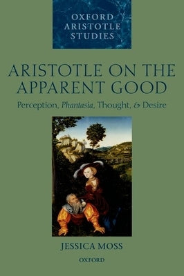 Aristotle on the Apparent Good: Perception, Phantasia, Thought, and Desire by Moss, Jessica